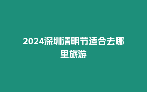 2024深圳清明節(jié)適合去哪里旅游