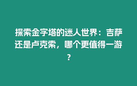 探索金字塔的迷人世界：吉薩還是盧克索，哪個更值得一游？