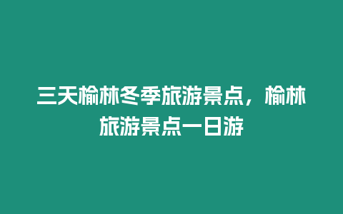 三天榆林冬季旅游景點，榆林旅游景點一日游