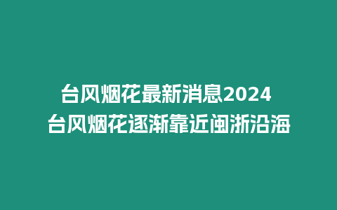 臺風煙花最新消息2024 臺風煙花逐漸靠近閩浙沿海