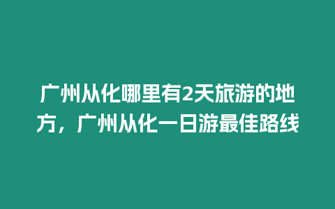 廣州從化哪里有2天旅游的地方，廣州從化一日游最佳路線