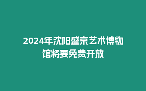 2024年沈陽盛京藝術(shù)博物館將要免費(fèi)開放