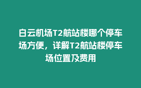 白云機場T2航站樓哪個停車場方便，詳解T2航站樓停車場位置及費用