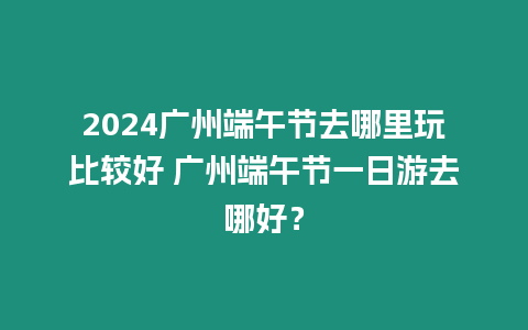 2024廣州端午節(jié)去哪里玩比較好 廣州端午節(jié)一日游去哪好？