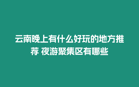 云南晚上有什么好玩的地方推薦 夜游聚集區有哪些