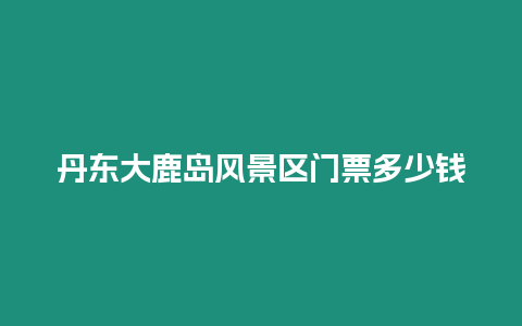 丹東大鹿島風(fēng)景區(qū)門票多少錢