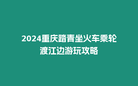 2024重慶踏青坐火車乘輪渡江邊游玩攻略