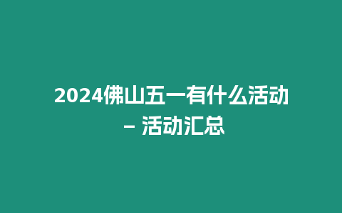 2024佛山五一有什么活動 - 活動匯總