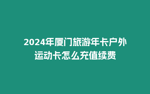 2024年廈門旅游年卡戶外運動卡怎么充值續費