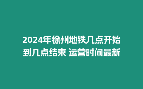 2024年徐州地鐵幾點開始到幾點結束 運營時間最新