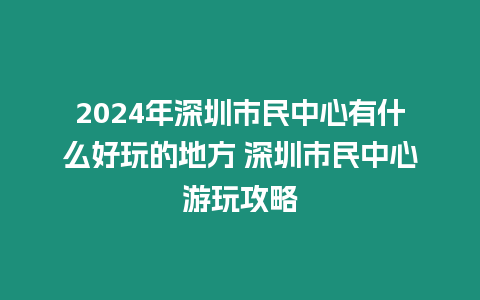 2024年深圳市民中心有什么好玩的地方 深圳市民中心游玩攻略