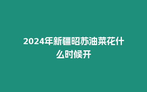 2024年新疆昭蘇油菜花什么時候開