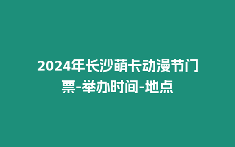 2024年長沙萌卡動漫節門票-舉辦時間-地點