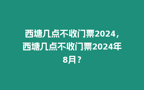 西塘幾點不收門票2024，西塘幾點不收門票2024年8月？