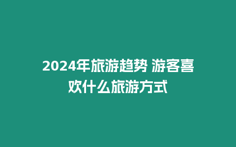 2024年旅游趨勢(shì) 游客喜歡什么旅游方式