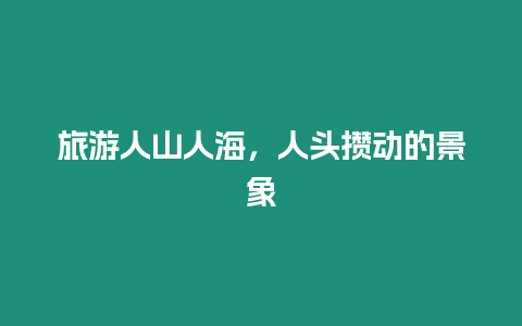 旅游人山人海，人頭攢動的景象