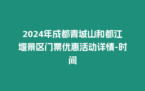 2024年成都青城山和都江堰景區門票優惠活動詳情-時間