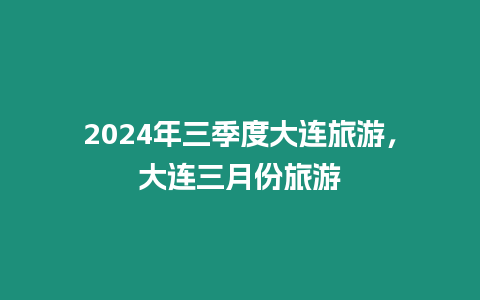 2024年三季度大連旅游，大連三月份旅游