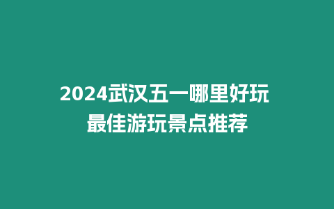 2024武漢五一哪里好玩 最佳游玩景點推薦