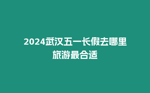 2024武漢五一長假去哪里旅游最合適