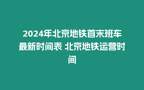 2024年北京地鐵首末班車最新時間表 北京地鐵運營時間