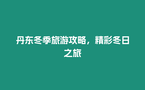 丹東冬季旅游攻略，精彩冬日之旅