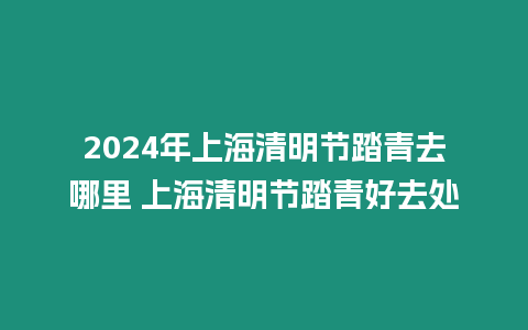 2024年上海清明節(jié)踏青去哪里 上海清明節(jié)踏青好去處