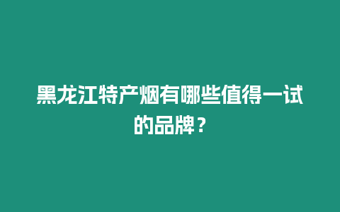 黑龍江特產(chǎn)煙有哪些值得一試的品牌？