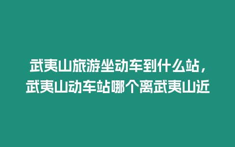 武夷山旅游坐動車到什么站，武夷山動車站哪個離武夷山近