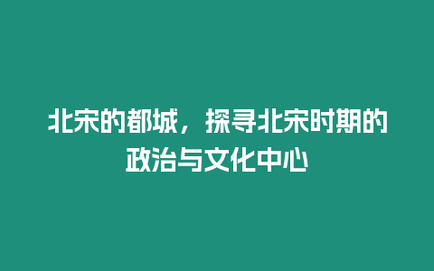 北宋的都城，探尋北宋時期的政治與文化中心