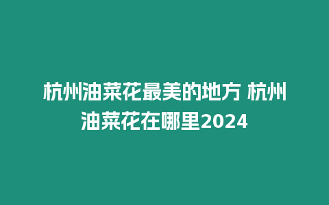 杭州油菜花最美的地方 杭州油菜花在哪里2024