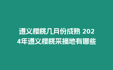 遵義櫻桃幾月份成熟 2024年遵義櫻桃采摘地有哪些