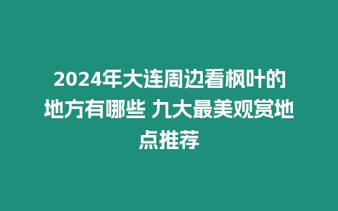 2024年大連周邊看楓葉的地方有哪些 九大最美觀賞地點推薦