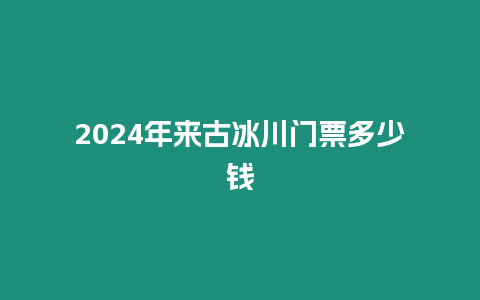 2024年來古冰川門票多少錢