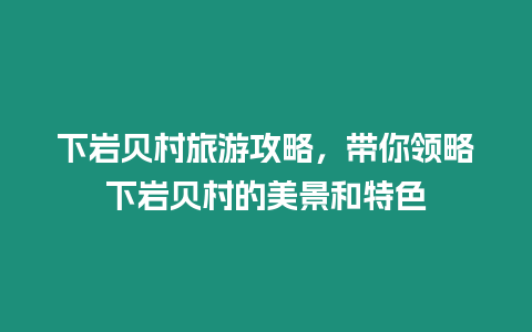 下巖貝村旅游攻略，帶你領略下巖貝村的美景和特色