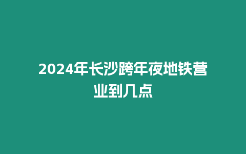 2024年長沙跨年夜地鐵營業到幾點