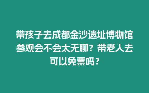 帶孩子去成都金沙遺址博物館參觀會不會太無聊？帶老人去可以免票嗎？