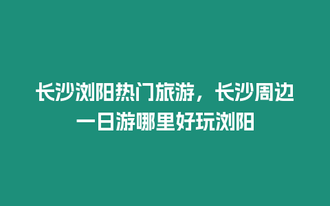 長沙瀏陽熱門旅游，長沙周邊一日游哪里好玩瀏陽