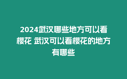 2024武漢哪些地方可以看櫻花 武漢可以看櫻花的地方有哪些