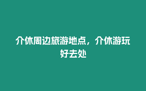 介休周邊旅游地點，介休游玩好去處