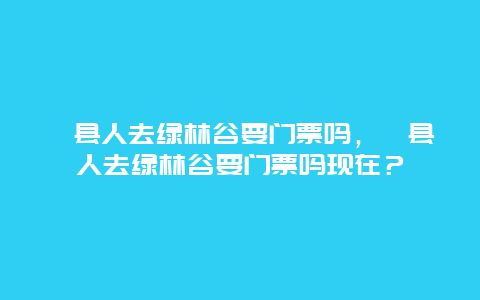 涇縣人去綠林谷要門票嗎，涇縣人去綠林谷要門票嗎現在？