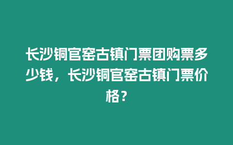 長沙銅官窯古鎮門票團購票多少錢，長沙銅官窯古鎮門票價格？