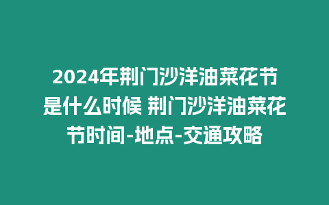 2024年荊門沙洋油菜花節是什么時候 荊門沙洋油菜花節時間-地點-交通攻略