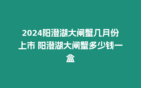 2024陽澄湖大閘蟹幾月份上市 陽澄湖大閘蟹多少錢一盒