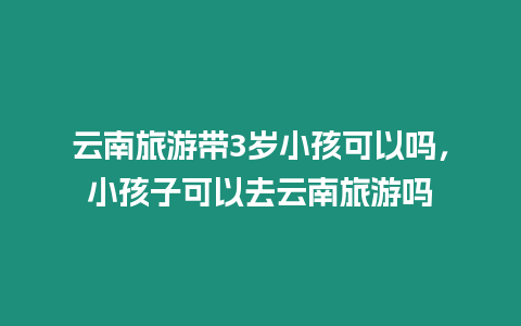 云南旅游帶3歲小孩可以嗎，小孩子可以去云南旅游嗎