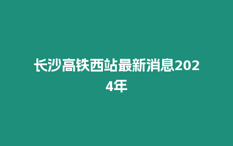 長沙高鐵西站最新消息2024年