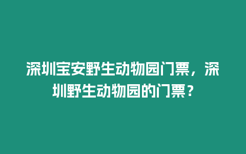 深圳寶安野生動物園門票，深圳野生動物園的門票？