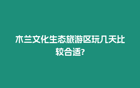 木蘭文化生態(tài)旅游區(qū)玩幾天比較合適?