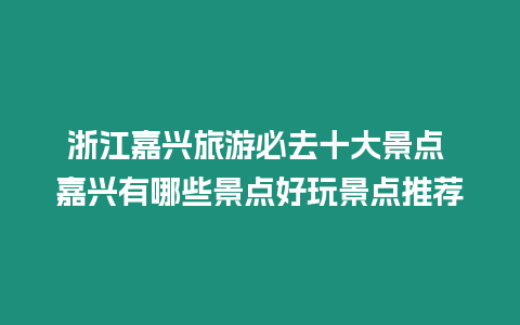 浙江嘉興旅游必去十大景點 嘉興有哪些景點好玩景點推薦