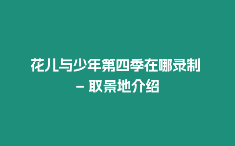 花兒與少年第四季在哪錄制 - 取景地介紹